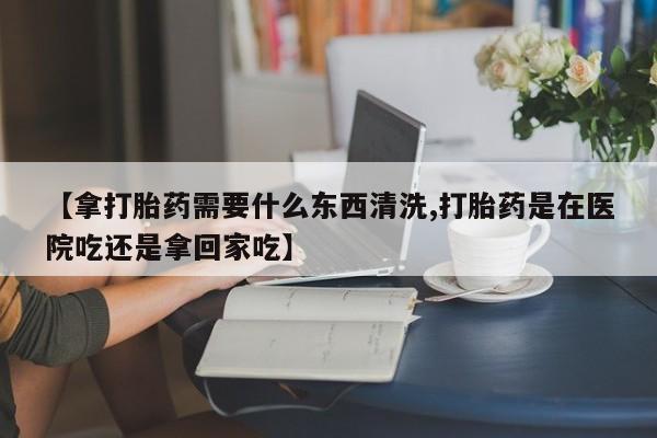 网上卖打胎药微信的联系方式【拿打胎药需要什么东西清洗,打胎药是在医院吃还是拿回家吃】