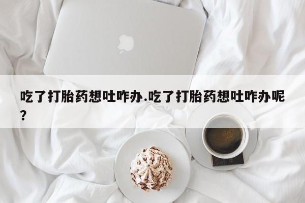 网上卖打胎药微信的联系方式吃了打胎药想吐咋办.吃了打胎药想吐咋办呢？