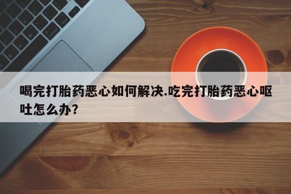 网上卖打胎药微信的联系方式喝完打胎药恶心如何解决.吃完打胎药恶心呕吐怎么办？