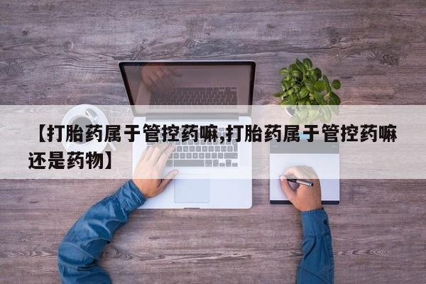 网上卖打胎药微信的联系方式【打胎药属于管控药嘛,打胎药属于管控药嘛还是药物】