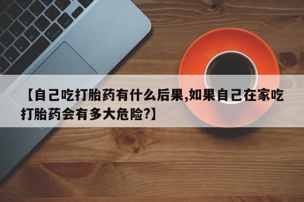 网上卖打胎药微信的联系方式【自己吃打胎药有什么后果,如果自己在家吃打胎药会有多大危险?】