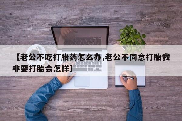 网上卖打胎药微信的联系方式【老公不吃打胎药怎么办,老公不同意打胎我非要打胎会怎样】