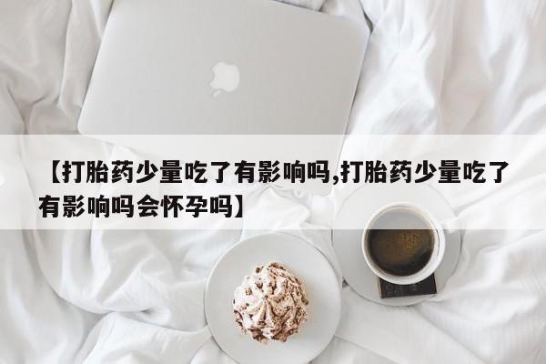 网上卖打胎药微信的联系方式【打胎药少量吃了有影响吗,打胎药少量吃了有影响吗会怀孕吗】