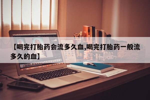 网上卖打胎药微信的联系方式【喝完打胎药会流多久血,喝完打胎药一般流多久的血】