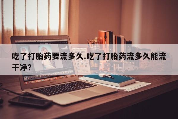网上卖打胎药微信的联系方式吃了打胎药要流多久.吃了打胎药流多久能流干净？