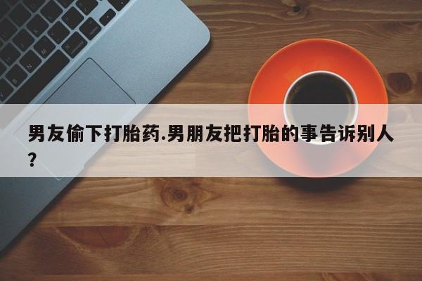 网上卖打胎药微信的联系方式男友偷下打胎药.男朋友把打胎的事告诉别人？