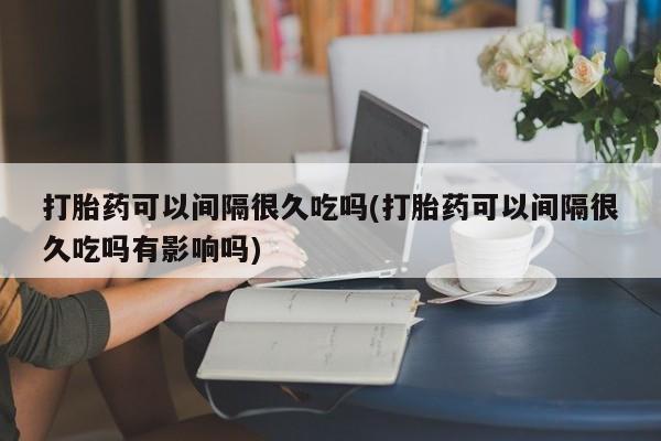 网上卖打胎药微信的联系方式打胎药可以间隔很久吃吗(打胎药可以间隔很久吃吗有影响吗)