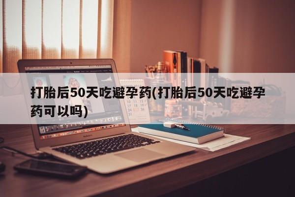 网上卖打胎药微信的联系方式打胎后50天吃避孕药(打胎后50天吃避孕药可以吗)