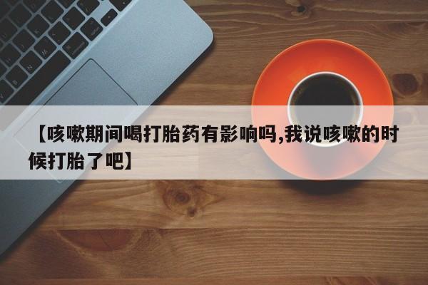 网上卖打胎药微信的联系方式【咳嗽期间喝打胎药有影响吗,我说咳嗽的时候打胎了吧】