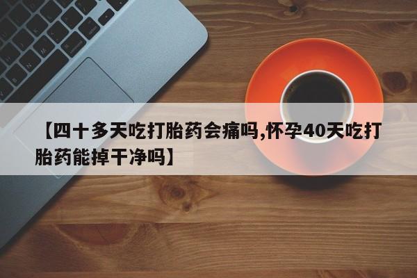 网上卖打胎药微信的联系方式【四十多天吃打胎药会痛吗,怀孕40天吃打胎药能掉干净吗】