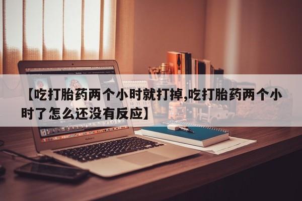 网上卖打胎药微信的联系方式【吃打胎药两个小时就打掉,吃打胎药两个小时了怎么还没有反应】