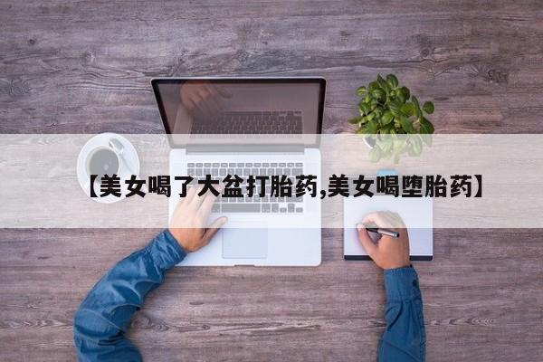 网上卖打胎药微信的联系方式【美女喝了大盆打胎药,美女喝堕胎药】
