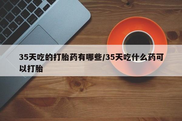 网上卖打胎药微信的联系方式35天吃的打胎药有哪些/35天吃什么药可以打胎