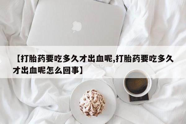 网上卖打胎药微信的联系方式【打胎药要吃多久才出血呢,打胎药要吃多久才出血呢怎么回事】