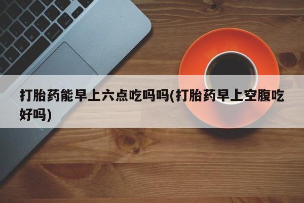 网上卖打胎药微信的联系方式打胎药能早上六点吃吗吗(打胎药早上空腹吃好吗)