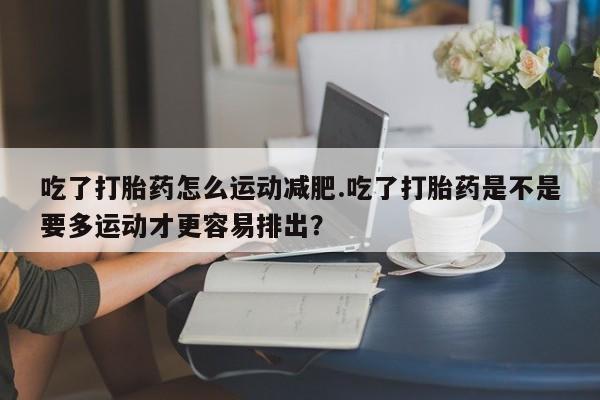 网上卖打胎药微信的联系方式吃了打胎药怎么运动减肥.吃了打胎药是不是要多运动才更容易排出？