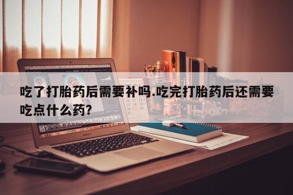 网上卖打胎药微信的联系方式吃了打胎药后需要补吗.吃完打胎药后还需要吃点什么药?