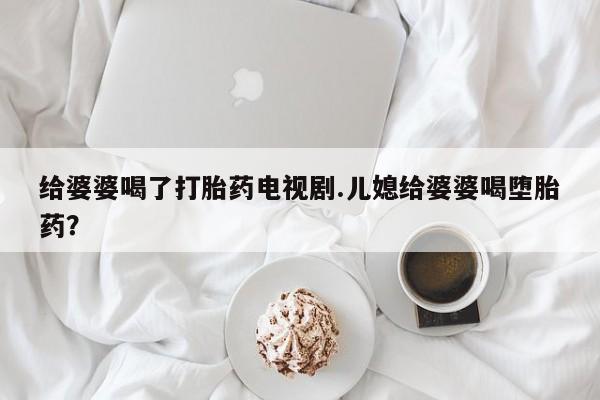 网上卖打胎药微信的联系方式给婆婆喝了打胎药电视剧.儿媳给婆婆喝堕胎药？