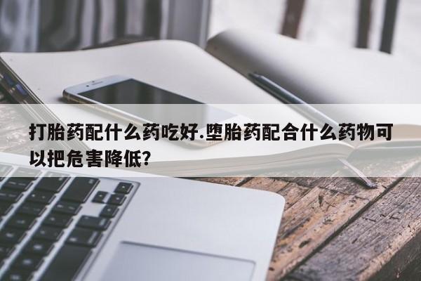 网上卖打胎药微信的联系方式打胎药配什么药吃好.堕胎药配合什么药物可以把危害降低？