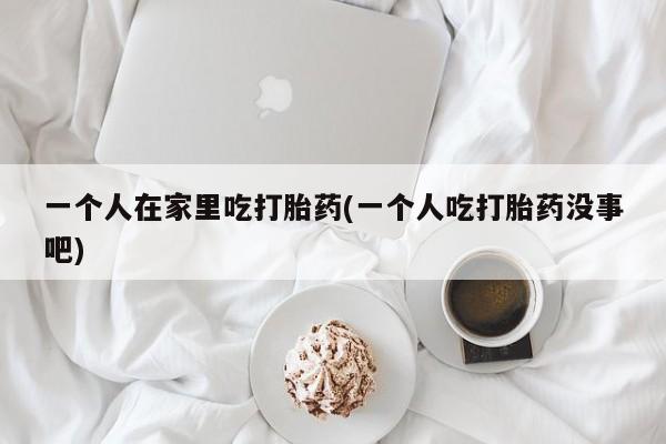 网上卖打胎药微信的联系方式一个人在家里吃打胎药(一个人吃打胎药没事吧)