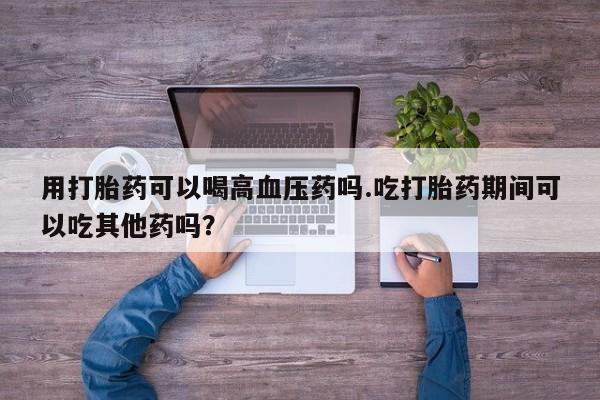 网上卖打胎药微信的联系方式用打胎药可以喝高血压药吗.吃打胎药期间可以吃其他药吗？