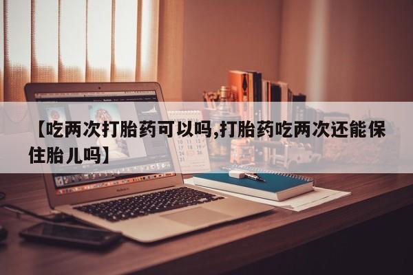 网上卖打胎药微信的联系方式【吃两次打胎药可以吗,打胎药吃两次还能保住胎儿吗】