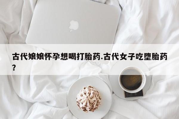 网上卖打胎药微信的联系方式古代娘娘怀孕想喝打胎药.古代女子吃堕胎药？