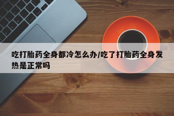 网上卖打胎药微信的联系方式吃打胎药全身都冷怎么办/吃了打胎药全身发热是正常吗
