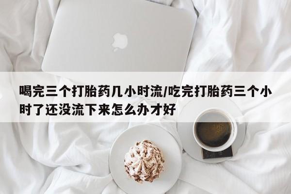 网上卖打胎药微信的联系方式喝完三个打胎药几小时流/吃完打胎药三个小时了还没流下来怎么办才好