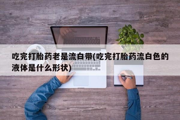网上卖打胎药微信的联系方式吃完打胎药老是流白带(吃完打胎药流白色的液体是什么形状)