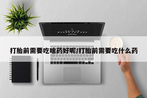 网上卖打胎药微信的联系方式打胎前需要吃啥药好呢/打胎前需要吃什么药