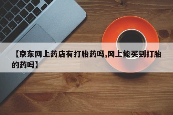 网上卖打胎药微信的联系方式【京东网上药店有打胎药吗,网上能买到打胎的药吗】
