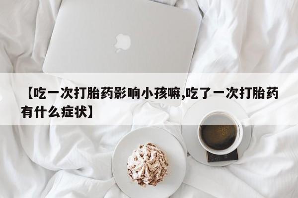 网上卖打胎药微信的联系方式【吃一次打胎药影响小孩嘛,吃了一次打胎药有什么症状】