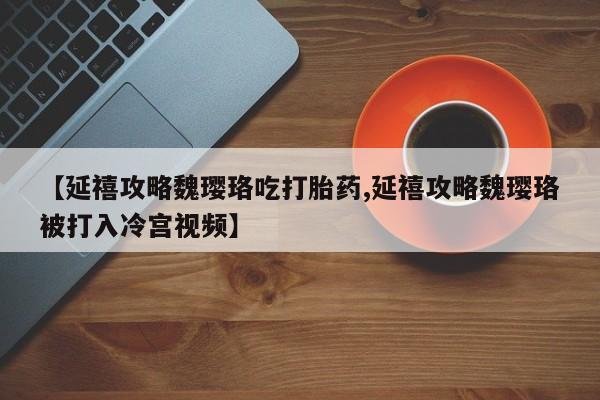 网上卖打胎药微信的联系方式【延禧攻略魏璎珞吃打胎药,延禧攻略魏璎珞被打入冷宫视频】
