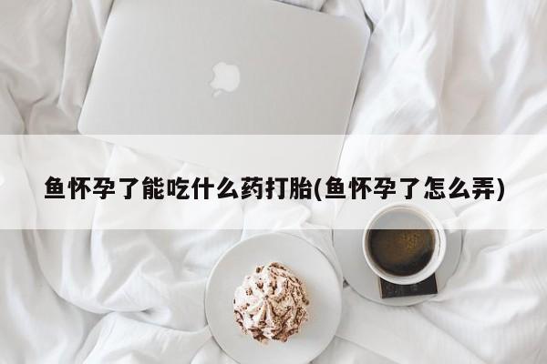 网上卖打胎药微信的联系方式鱼怀孕了能吃什么药打胎(鱼怀孕了怎么弄)