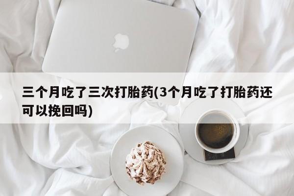 网上卖打胎药微信的联系方式三个月吃了三次打胎药(3个月吃了打胎药还可以挽回吗)