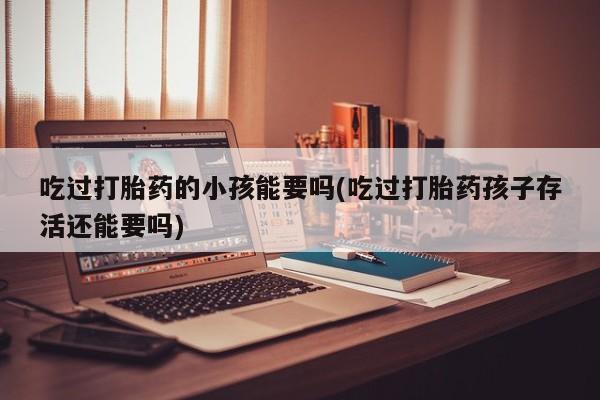 网上卖打胎药微信的联系方式吃过打胎药的小孩能要吗(吃过打胎药孩子存活还能要吗)