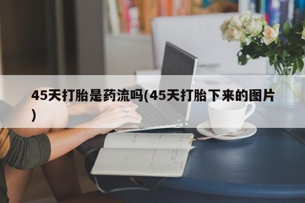 网上卖打胎药微信的联系方式45天打胎是药流吗(45天打胎下来的图片)