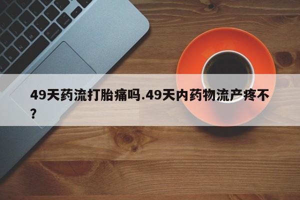 网上卖打胎药微信的联系方式49天药流打胎痛吗.49天内药物流产疼不？