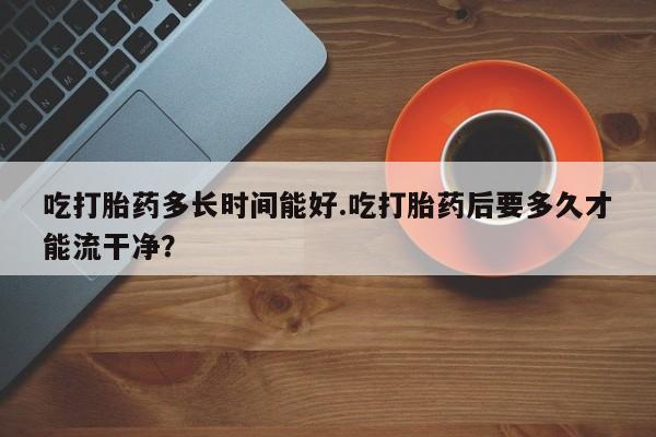 网上卖打胎药微信的联系方式吃打胎药多长时间能好.吃打胎药后要多久才能流干净？