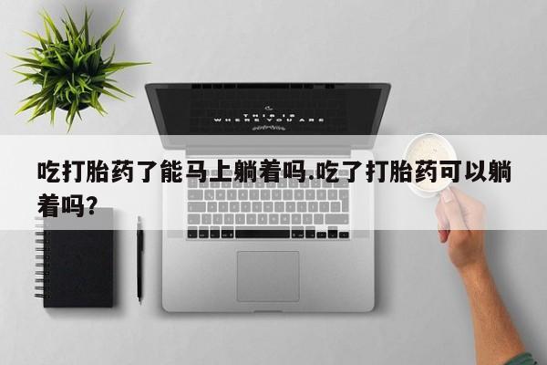 网上卖打胎药微信的联系方式吃打胎药了能马上躺着吗.吃了打胎药可以躺着吗？