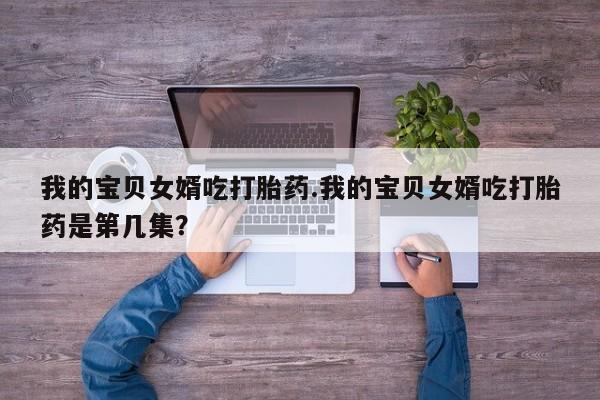 网上卖打胎药微信的联系方式我的宝贝女婿吃打胎药.我的宝贝女婿吃打胎药是第几集？