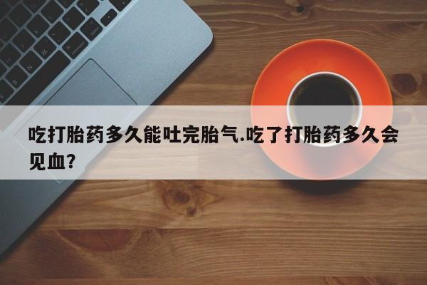 网上卖打胎药微信的联系方式吃打胎药多久能吐完胎气.吃了打胎药多久会见血？