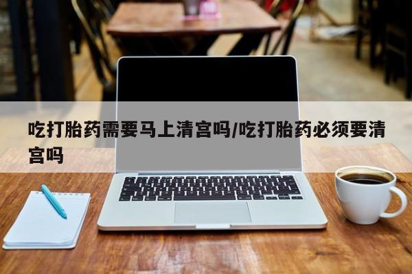 网上卖打胎药微信的联系方式吃打胎药需要马上清宫吗/吃打胎药必须要清宫吗