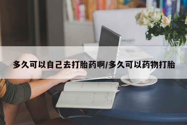 网上卖打胎药微信的联系方式多久可以自己去打胎药啊/多久可以药物打胎
