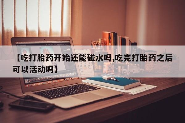 网上卖打胎药微信的联系方式【吃打胎药开始还能碰水吗,吃完打胎药之后可以活动吗】
