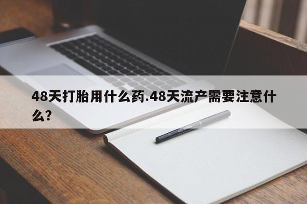 网上卖打胎药微信的联系方式48天打胎用什么药.48天流产需要注意什么？