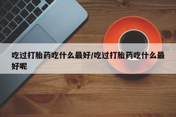 网上卖打胎药微信的联系方式吃过打胎药吃什么最好/吃过打胎药吃什么最好呢