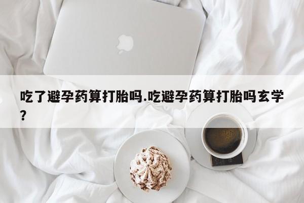 网上卖打胎药微信的联系方式吃了避孕药算打胎吗.吃避孕药算打胎吗玄学?