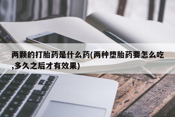 网上卖打胎药微信的联系方式两颗的打胎药是什么药(两种堕胎药要怎么吃,多久之后才有效果)